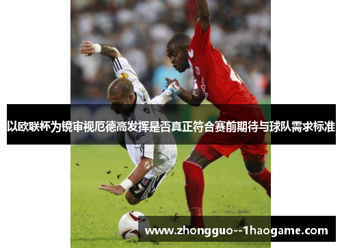 以欧联杯为镜审视厄德高发挥是否真正符合赛前期待与球队需求标准