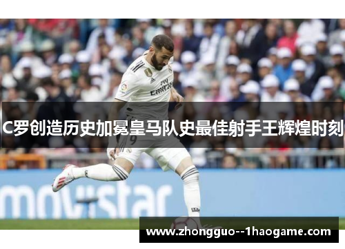 C罗创造历史加冕皇马队史最佳射手王辉煌时刻 C罗创造历史加冕皇马队史最佳射手王辉煌时刻
