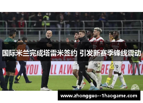 国际米兰完成塔雷米签约 引发新赛季锋线震动 国际米兰完成塔雷米签约 引发新赛季锋线震动
