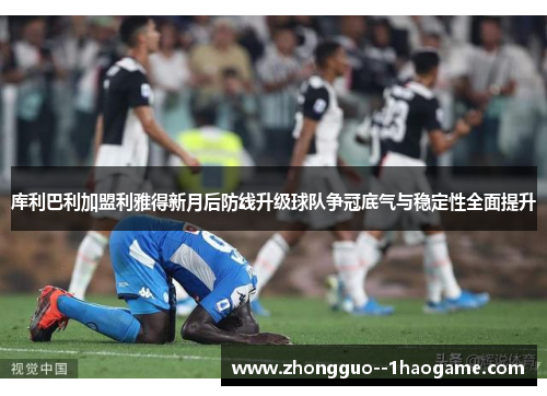 库利巴利加盟利雅得新月后防线升级球队争冠底气与稳定性全面提升