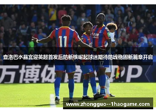 查洛巴水晶宫迎英超首发后防新核崛起球迷期待防线稳固新篇章开启