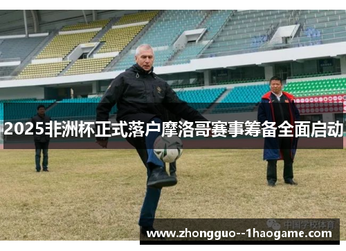 2025非洲杯正式落户摩洛哥赛事筹备全面启动 2025非洲杯正式落户摩洛哥赛事筹备全面启动
